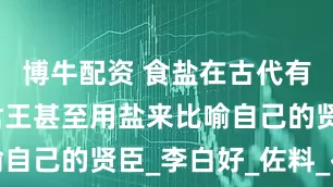 博牛配资 食盐在古代有多重要？君王甚至用盐来比喻自己的贤臣_李白好_佐料_崔浩