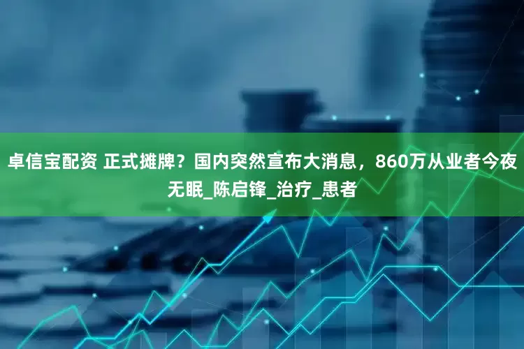 卓信宝配资 正式摊牌？国内突然宣布大消息，860万从业者今夜无眠_陈启锋_治疗_患者