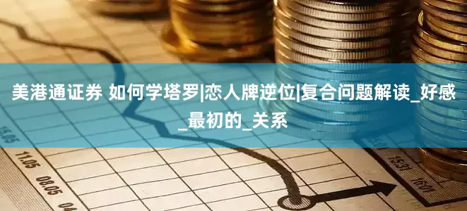 美港通证券 如何学塔罗|恋人牌逆位|复合问题解读_好感_最初的_关系
