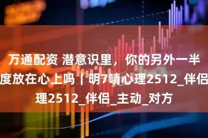 万通配资 潜意识里，你的另外一半会将你的态度放在心上吗｜明7啨心理2512_伴侣_主动_对方