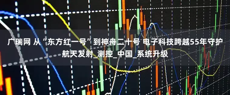 广瑞网 从“东方红一号”到神舟二十号 电子科技跨越55年守护航天发射_测控_中国_系统升级