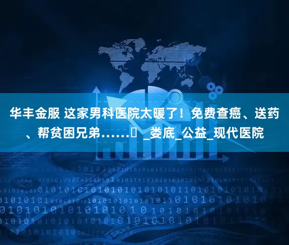 华丰金服 这家男科医院太暖了！免费查癌、送药、帮贫困兄弟……️_娄底_公益_现代医院
