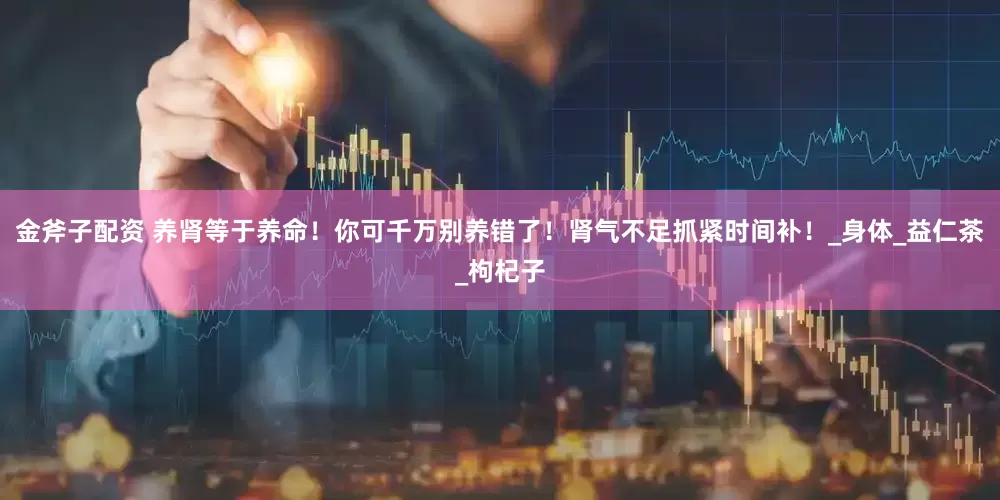 金斧子配资 养肾等于养命！你可千万别养错了！肾气不足抓紧时间补！_身体_益仁茶_枸杞子