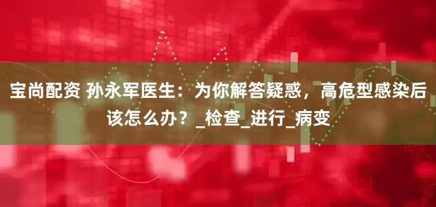 宝尚配资 孙永军医生：为你解答疑惑，高危型感染后该怎么办？_检查_进行_病变