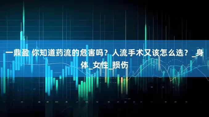 一鼎盈 你知道药流的危害吗？人流手术又该怎么选？_身体_女性_损伤