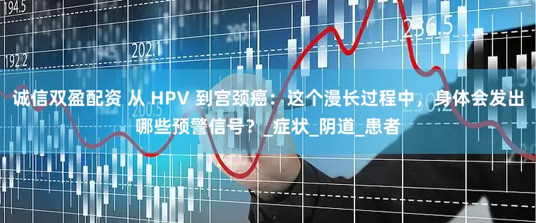 诚信双盈配资 从 HPV 到宫颈癌：这个漫长过程中，身体会发出哪些预警信号？_症状_阴道_患者
