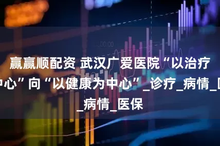 赢赢顺配资 武汉广爱医院“以治疗为中心”向“以健康为中心”_诊疗_病情_医保