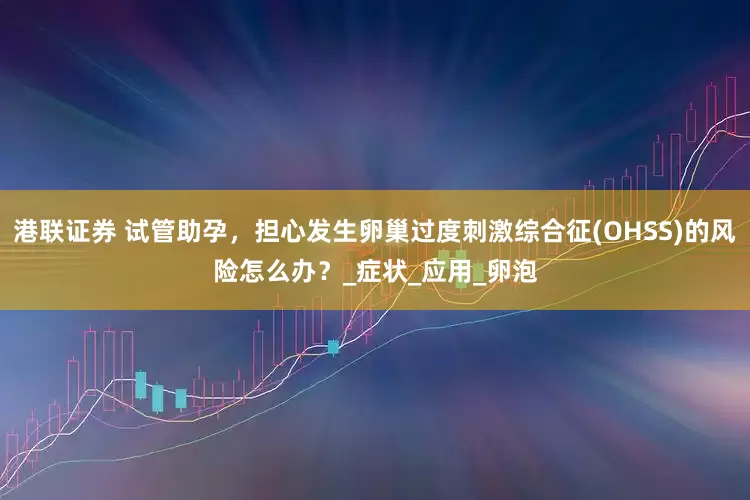 港联证券 试管助孕，担心发生卵巢过度刺激综合征(OHSS)的风险怎么办？_症状_应用_卵泡