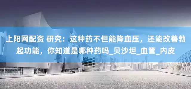 上阳网配资 研究：这种药不但能降血压，还能改善勃起功能，你知道是哪种药吗_贝沙坦_血管_内皮