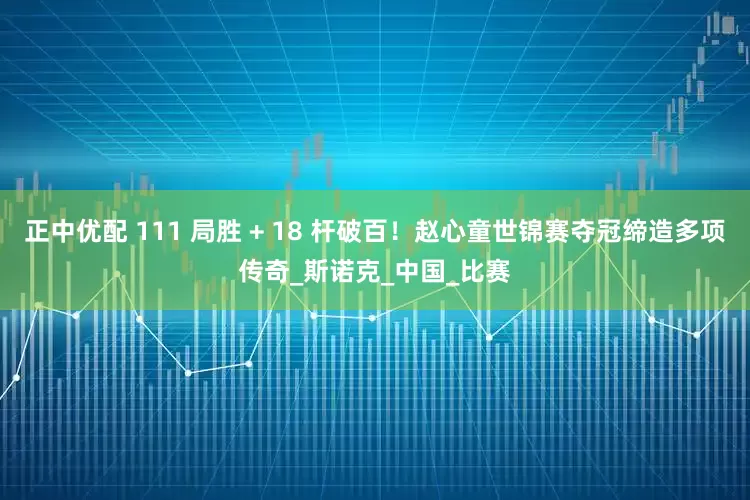 正中优配 111 局胜 + 18 杆破百！赵心童世锦赛夺冠缔造多项传奇_斯诺克_中国_比赛