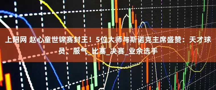 上阳网 赵心童世锦赛封王！5位大师与斯诺克主席盛赞：天才球员、服气_比赛_决赛_业余选手