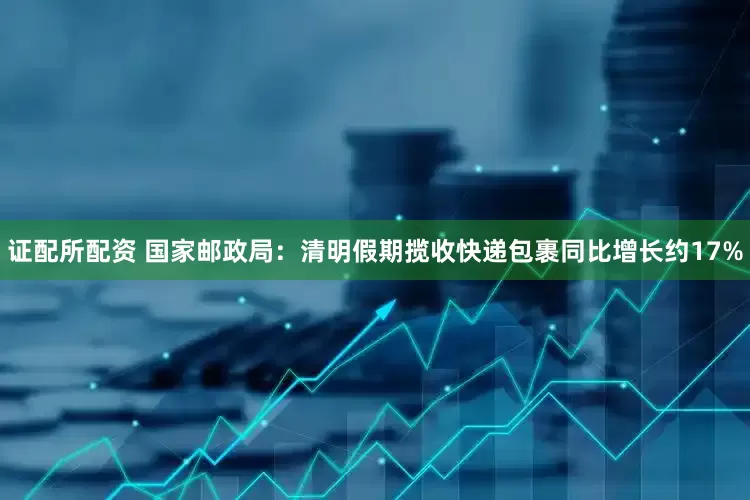 证配所配资 国家邮政局：清明假期揽收快递包裹同比增长约17%