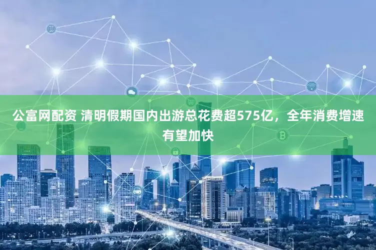 公富网配资 清明假期国内出游总花费超575亿，全年消费增速有望加快