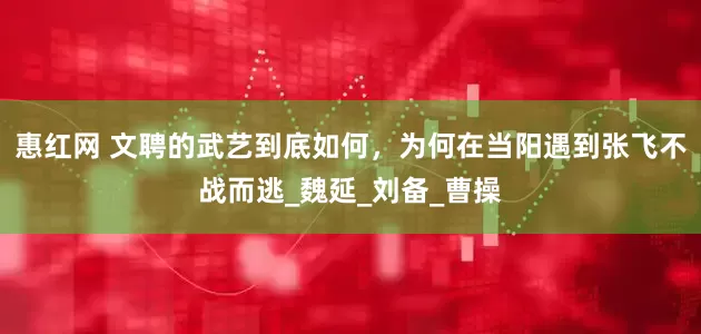 惠红网 文聘的武艺到底如何，为何在当阳遇到张飞不战而逃_魏延_刘备_曹操