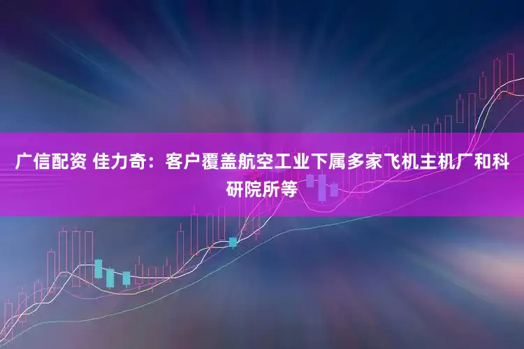 广信配资 佳力奇：客户覆盖航空工业下属多家飞机主机厂和科研院所等