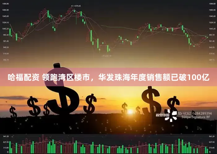 哈福配资 领跑湾区楼市，华发珠海年度销售额已破100亿