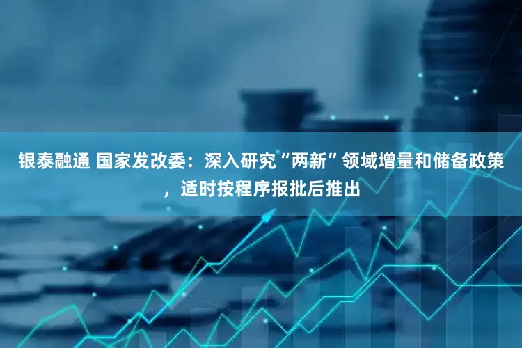 银泰融通 国家发改委：深入研究“两新”领域增量和储备政策，适时按程序报批后推出