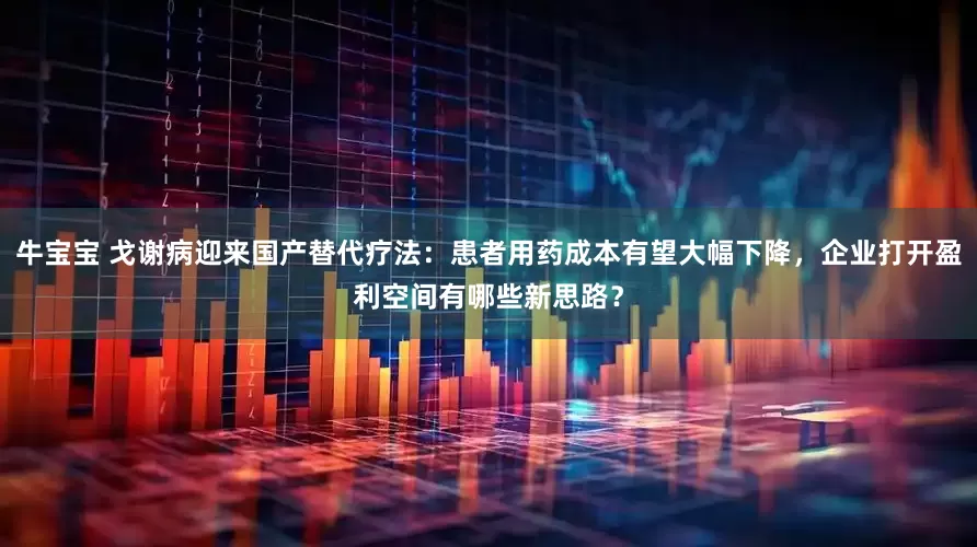 牛宝宝 戈谢病迎来国产替代疗法：患者用药成本有望大幅下降，企业打开盈利空间有哪些新思路？