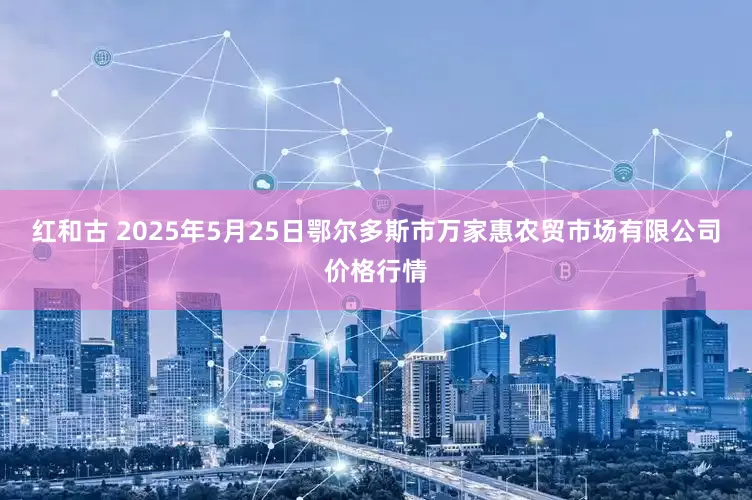 红和古 2025年5月25日鄂尔多斯市万家惠农贸市场有限公司价格行情