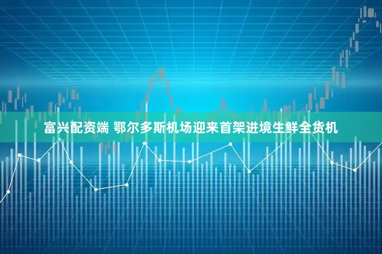 富兴配资端 鄂尔多斯机场迎来首架进境生鲜全货机