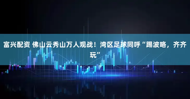 富兴配资 佛山云秀山万人观战！湾区足球同呼“踢波咯，齐齐玩”