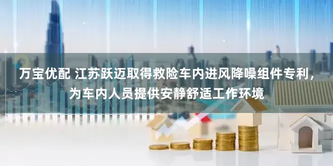 万宝优配 江苏跃迈取得救险车内进风降噪组件专利，为车内人员提供安静舒适工作环境