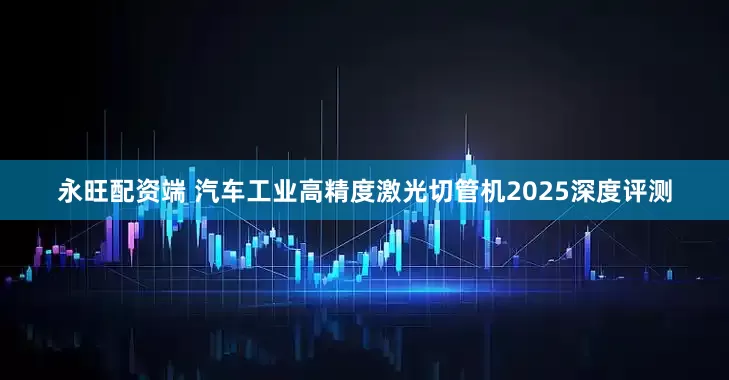 永旺配资端 汽车工业高精度激光切管机2025深度评测