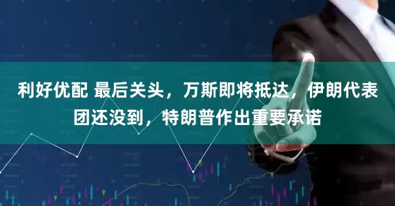 利好优配 最后关头，万斯即将抵达，伊朗代表团还没到，特朗普作出重要承诺