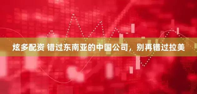 炫多配资 错过东南亚的中国公司，别再错过拉美