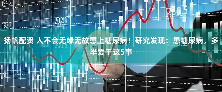 扬帆配资 人不会无缘无故患上糖尿病！研究发现：患糖尿病，多半爱干这5事